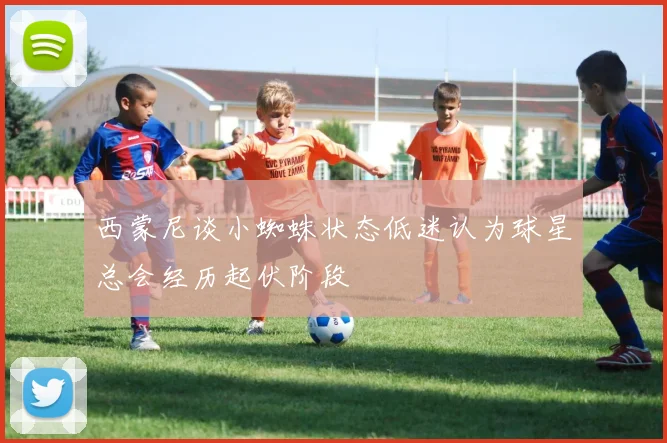 西蒙尼谈小蜘蛛状态低迷认为球星总会经历起伏阶段