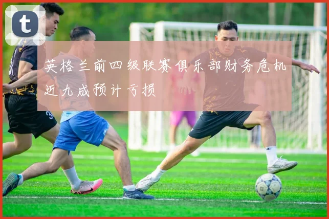 英格兰前四级联赛俱乐部财务危机近九成预计亏损