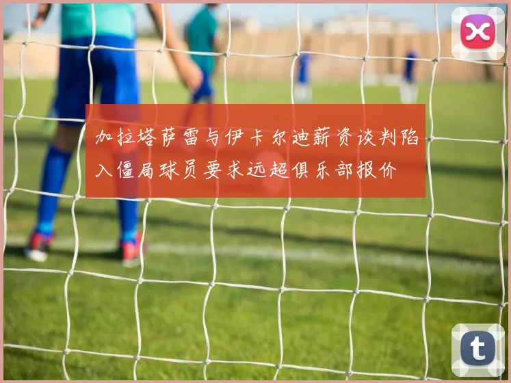 加拉塔萨雷与伊卡尔迪薪资谈判陷入僵局球员要求远超俱乐部报价