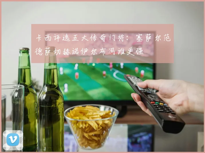 卡西评选五大传奇门将：塞萨尔范德萨切赫诺伊尔布冯谁更强