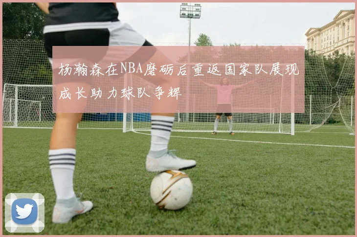杨瀚森在NBA磨砺后重返国家队展现成长助力球队争辉