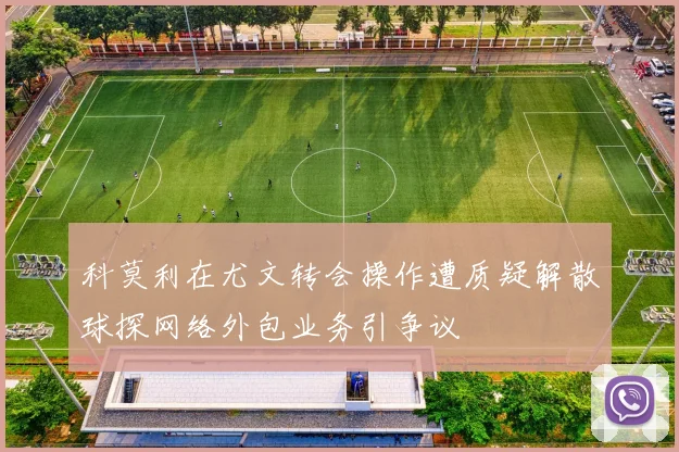 科莫利在尤文转会操作遭质疑解散球探网络外包业务引争议