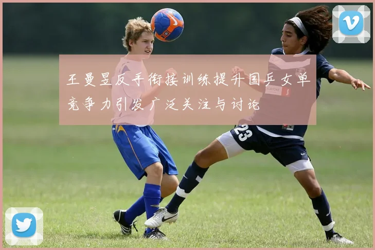 王曼昱反手衔接训练提升国乒女单竞争力引发广泛关注与讨论