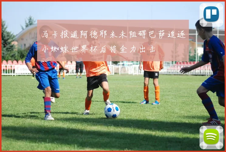 马卡报道阿德耶米未阻碍巴萨追逐小蜘蛛世界杯后将全力出击