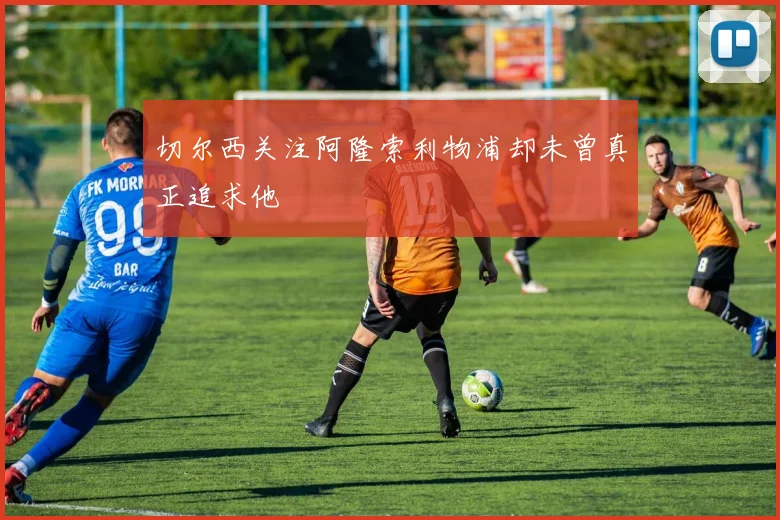 切尔西关注阿隆索利物浦却未曾真正追求他