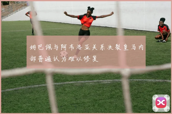 姆巴佩与阿韦洛亚关系决裂皇马内部普遍认为难以修复