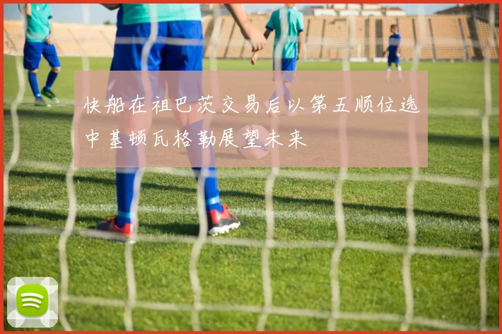 快船在祖巴茨交易后以第五顺位选中基顿瓦格勒展望未来