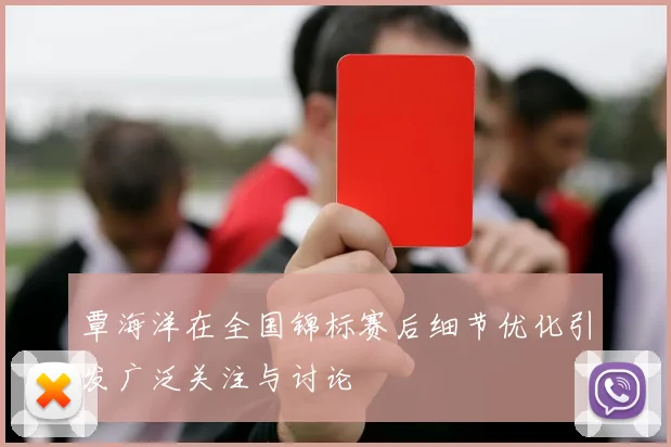 覃海洋在全国锦标赛后细节优化引发广泛关注与讨论