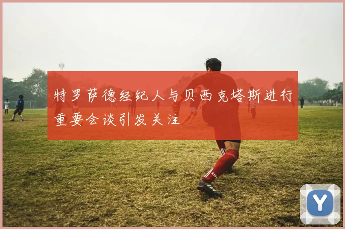 特罗萨德经纪人与贝西克塔斯进行重要会谈引发关注