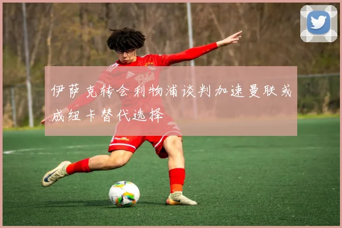 伊萨克转会利物浦谈判加速曼联或成纽卡替代选择