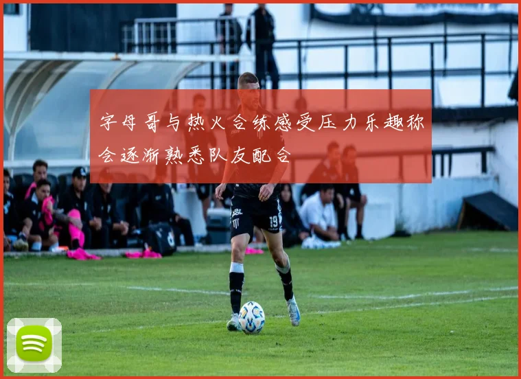 字母哥与热火合练感受压力乐趣称会逐渐熟悉队友配合