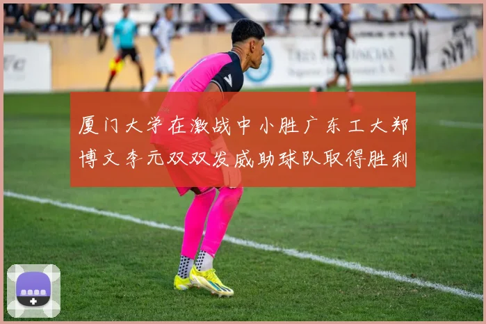 厦门大学在激战中小胜广东工大郑博文李元双双发威助球队取得胜利