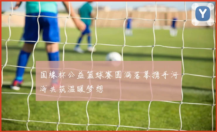 国缘杯公益篮球赛圆满落幕携手河海共筑温暖梦想
