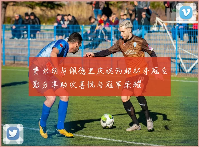 费尔明与佩德里庆祝西超杯夺冠合影分享助攻喜悦与冠军荣耀