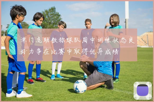 津门虎助教称球队周中训练状态良好力争在比赛中取得优异成绩