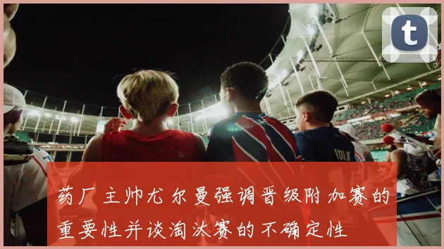 药厂主帅尤尔曼强调晋级附加赛的重要性并谈淘汰赛的不确定性