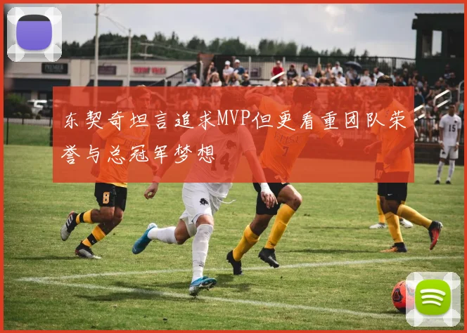 东契奇坦言追求MVP但更看重团队荣誉与总冠军梦想