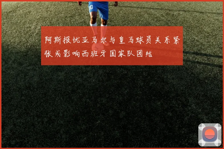 阿斯报忧亚马尔与皇马球员关系紧张或影响西班牙国家队团结