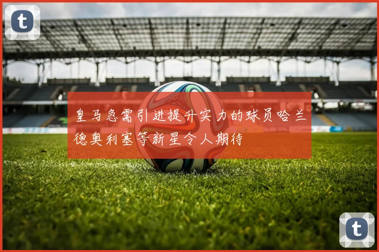 皇马急需引进提升实力的球员哈兰德奥利塞等新星令人期待