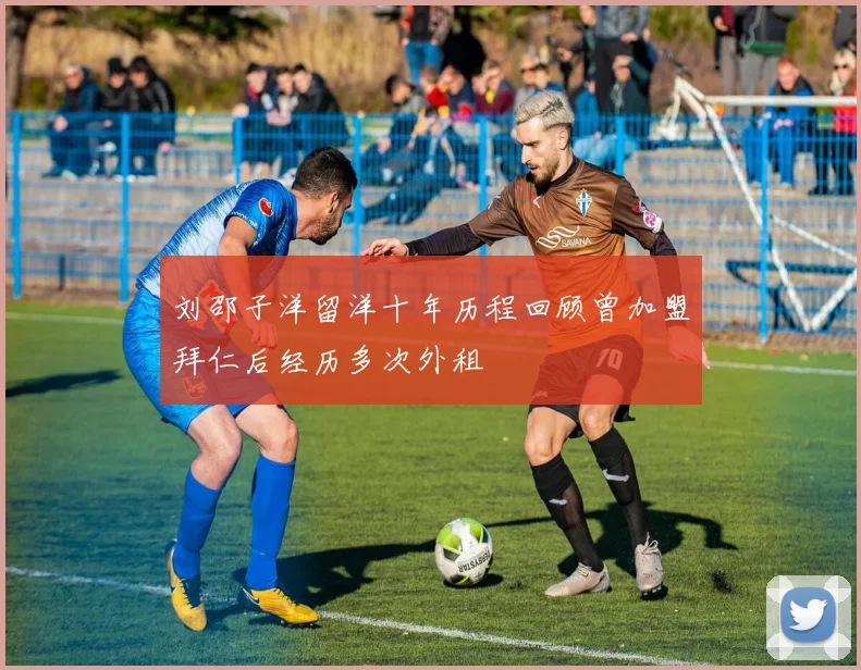 刘邵子洋留洋十年历程回顾曾加盟拜仁后经历多次外租