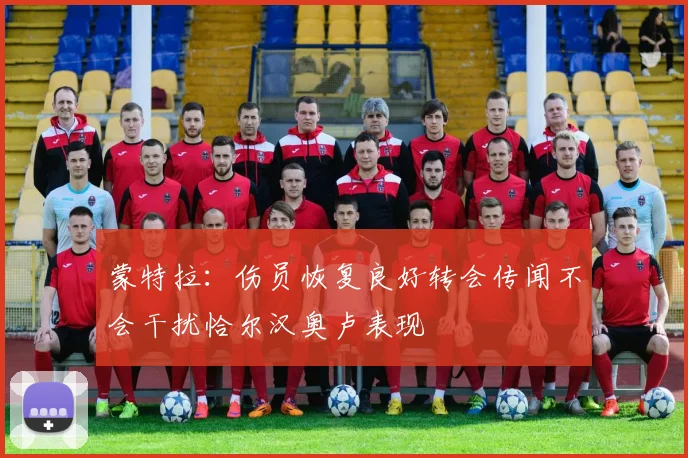 蒙特拉：伤员恢复良好转会传闻不会干扰恰尔汉奥卢表现