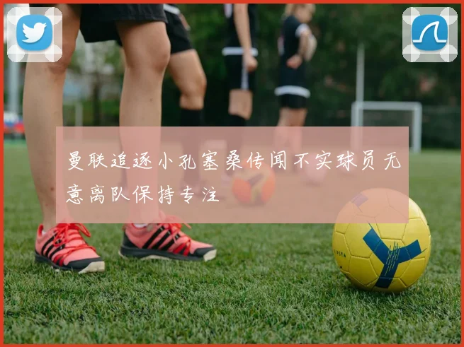 曼联追逐小孔塞桑传闻不实球员无意离队保持专注