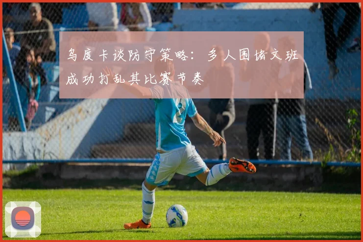 乌度卡谈防守策略：多人围堵文班成功打乱其比赛节奏