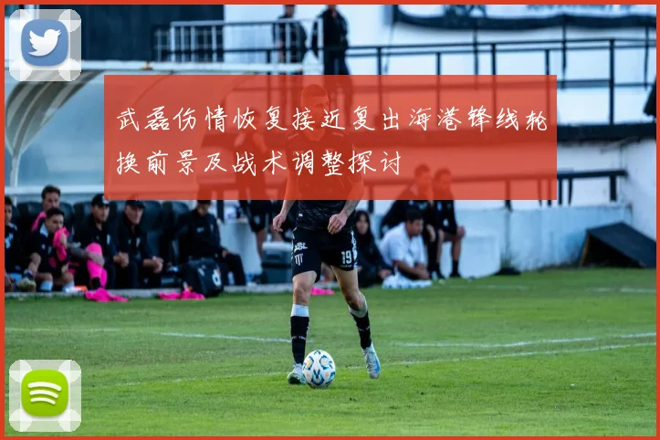 武磊伤情恢复接近复出海港锋线轮换前景及战术调整探讨